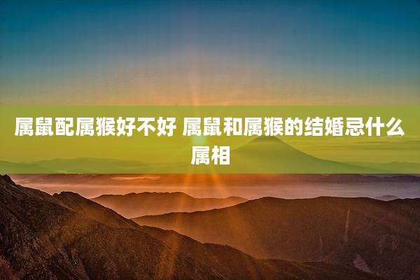 属鼠配属猴好不好 属鼠和属猴的结婚忌什么属相