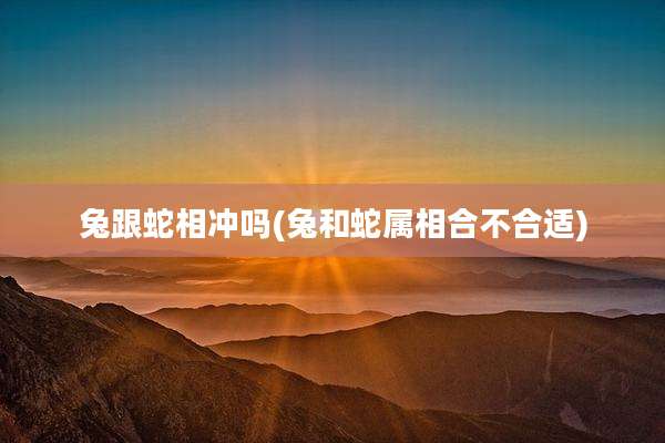 兔跟蛇相冲吗(兔和蛇属相合不合适)