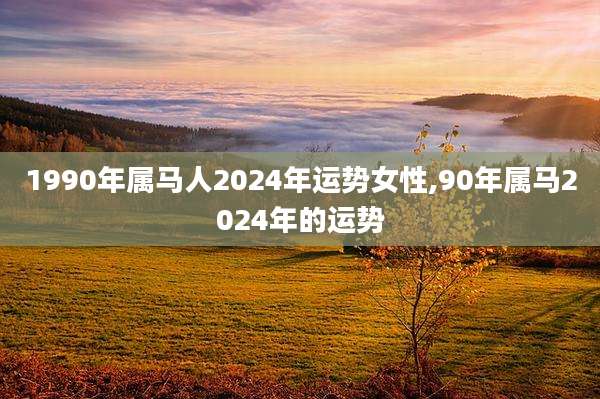 1990年属马人2024年运势女性,90年属马2024年的运势