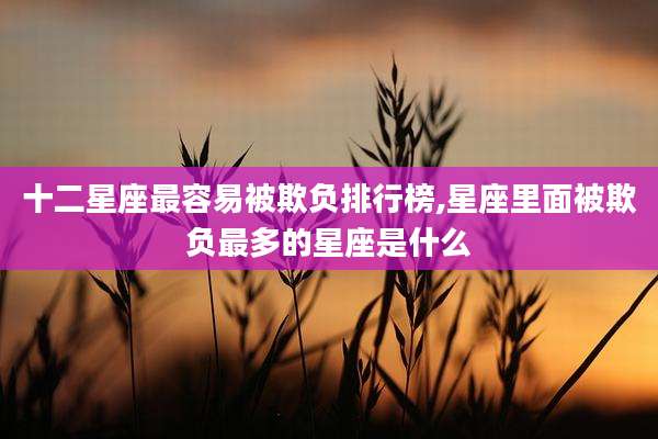 十二星座最容易被欺负排行榜,星座里面被欺负最多的星座是什么