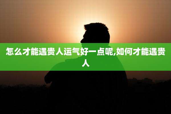 怎么才能遇贵人运气好一点呢,如何才能遇贵人