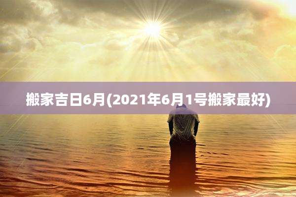 搬家吉日6月(2021年6月1号搬家最好)