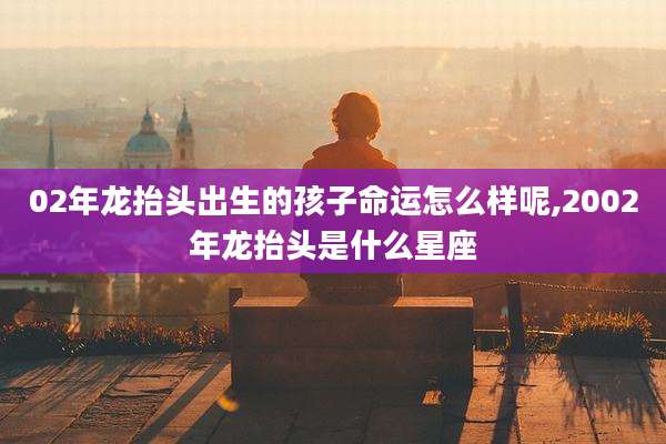 02年龙抬头出生的孩子命运怎么样呢,2002年龙抬头是什么星座