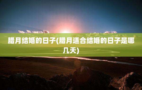 腊月结婚的日子(腊月适合结婚的日子是哪几天)