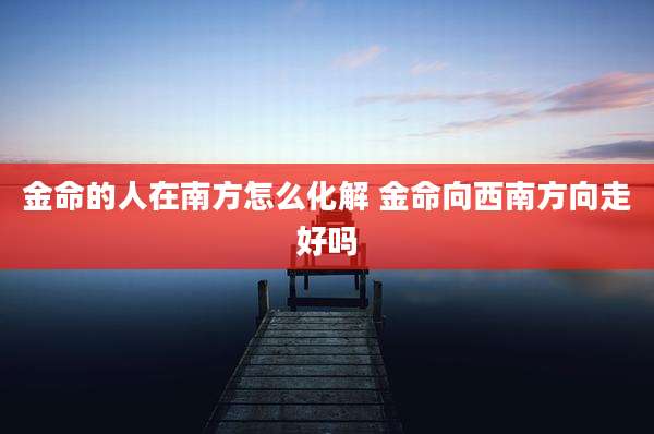 金命的人在南方怎么化解 金命向西南方向走好吗