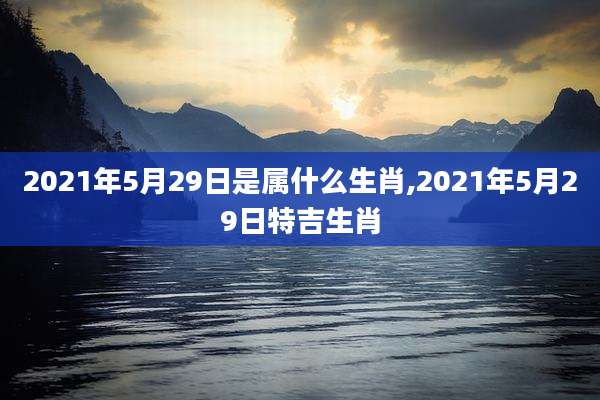 2021年5月29日是属什么生肖,2021年5月29日特吉生肖