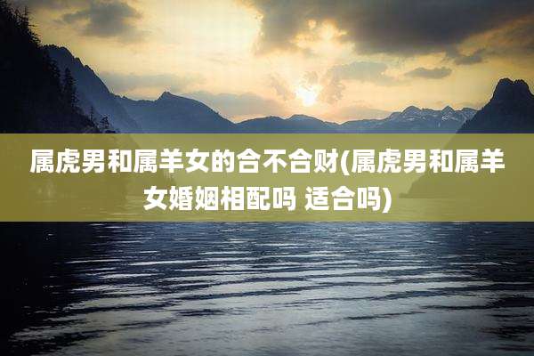 属虎男和属羊女的合不合财(属虎男和属羊女婚姻相配吗 适合吗)