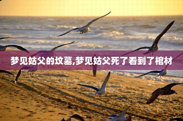 梦见姑父的坟墓,梦见姑父死了看到了棺材