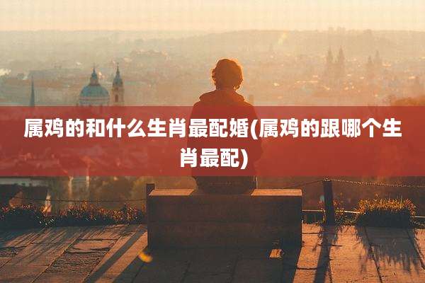 属鸡的和什么生肖最配婚(属鸡的跟哪个生肖最配)