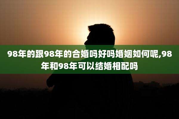 98年的跟98年的合婚吗好吗婚姻如何呢,98年和98年可以结婚相配吗