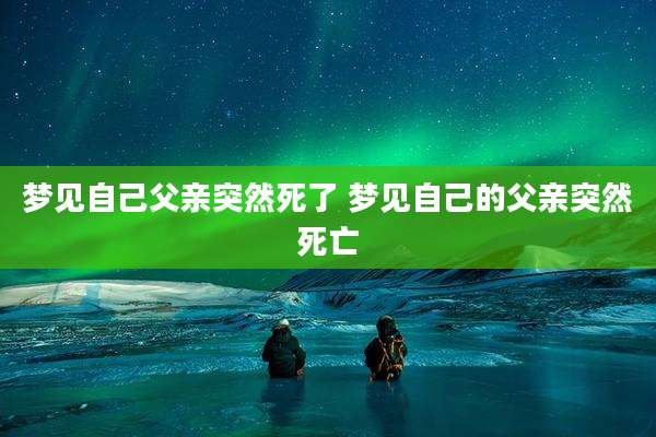 梦见自己父亲突然死了 梦见自己的父亲突然死亡