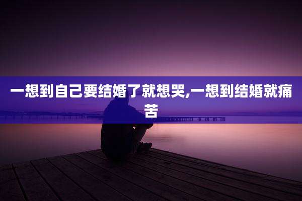 一想到自己要结婚了就想哭,一想到结婚就痛苦