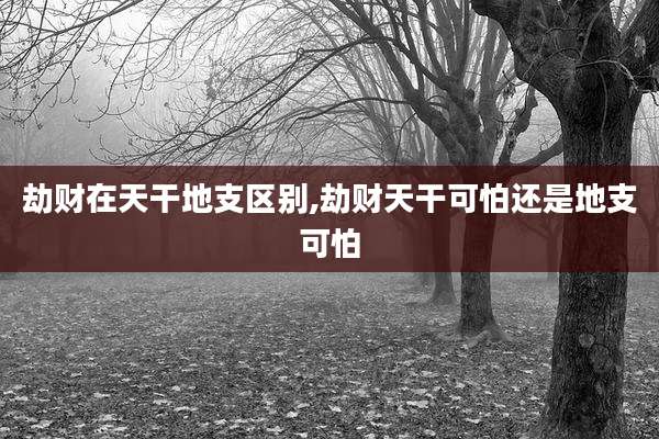 劫财在天干地支区别,劫财天干可怕还是地支可怕