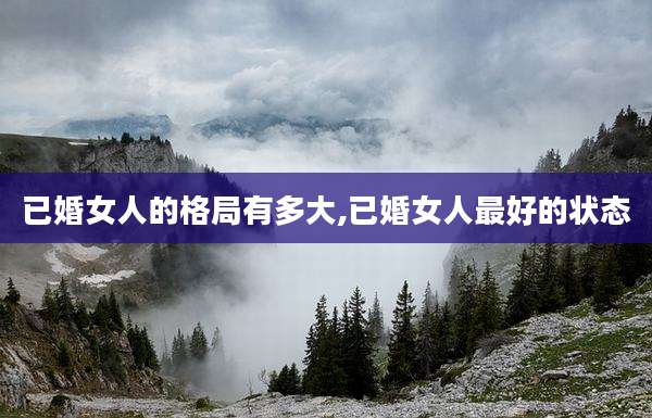 已婚女人的格局有多大,已婚女人最好的状态