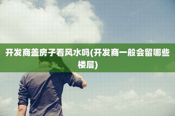开发商盖房子看风水吗(开发商一般会留哪些楼层)