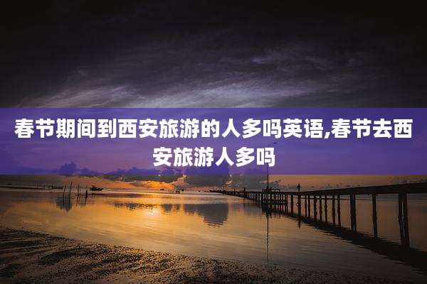 春节期间到西安旅游的人多吗英语,春节去西安旅游人多吗
