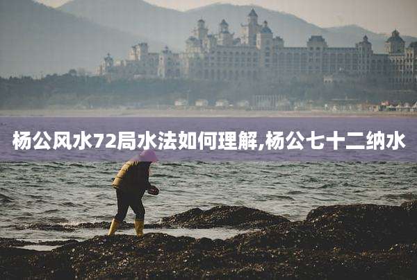 杨公风水72局水法如何理解,杨公七十二纳水
