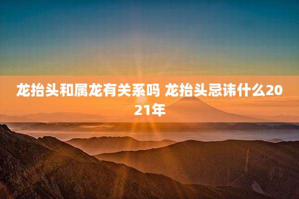 龙抬头和属龙有关系吗 龙抬头忌讳什么2021年