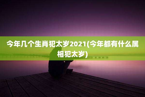 今年几个生肖犯太岁2021(今年都有什么属相犯太岁)