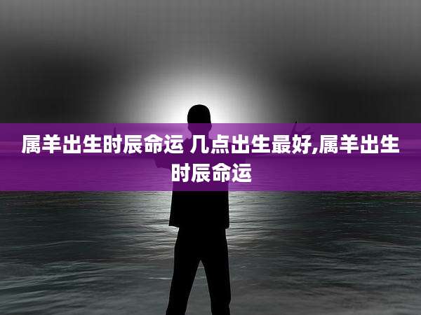 属羊出生时辰命运 几点出生最好,属羊出生时辰命运