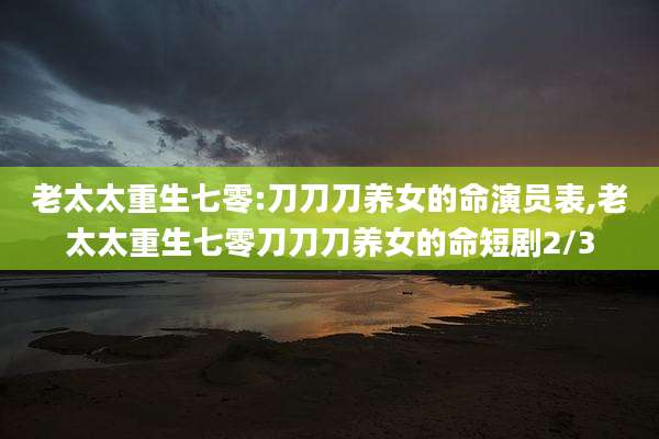 老太太重生七零:刀刀刀养女的命演员表,老太太重生七零刀刀刀养女的命短剧2/3