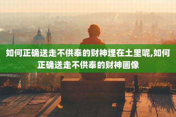 如何正确送走不供奉的财神埋在土里呢,如何正确送走不供奉的财神画像