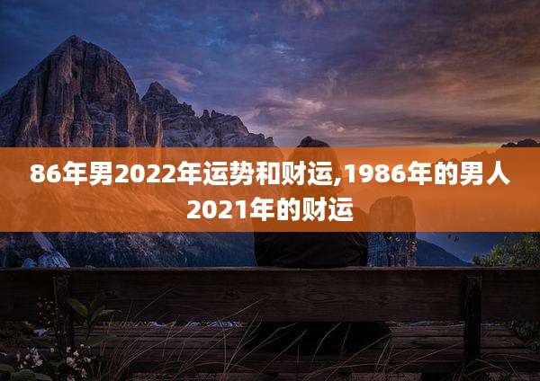 86年男2022年运势和财运,1986年的男人2021年的财运