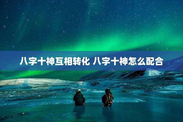 八字十神互相转化 八字十神怎么配合