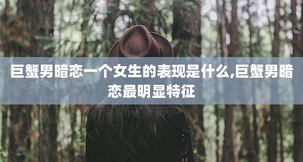 巨蟹男暗恋一个女生的表现是什么,巨蟹男暗恋最明显特征