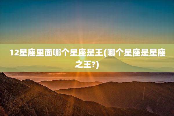 12星座里面哪个星座是王(哪个星座是星座之王?)