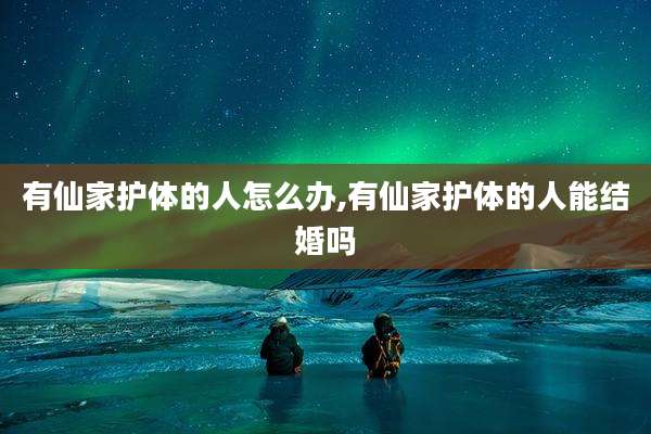 有仙家护体的人怎么办,有仙家护体的人能结婚吗