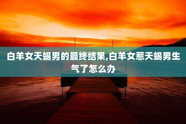 白羊女天蝎男的最终结果,白羊女惹天蝎男生气了怎么办