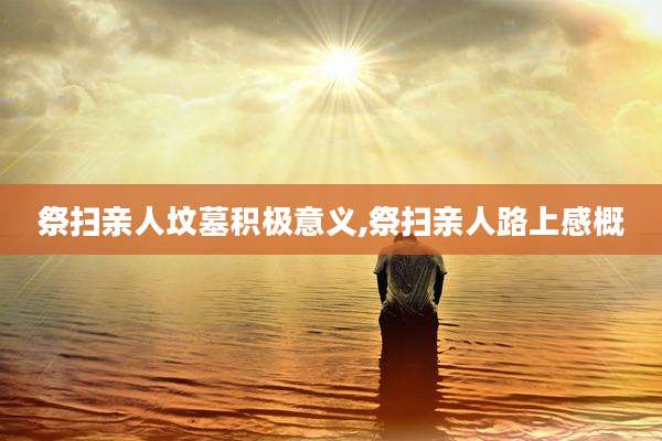 祭扫亲人坟墓积极意义,祭扫亲人路上感概