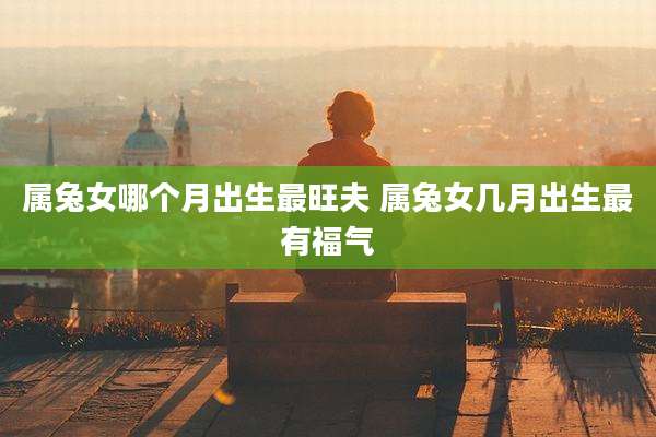 属兔女哪个月出生最旺夫 属兔女几月出生最有福气