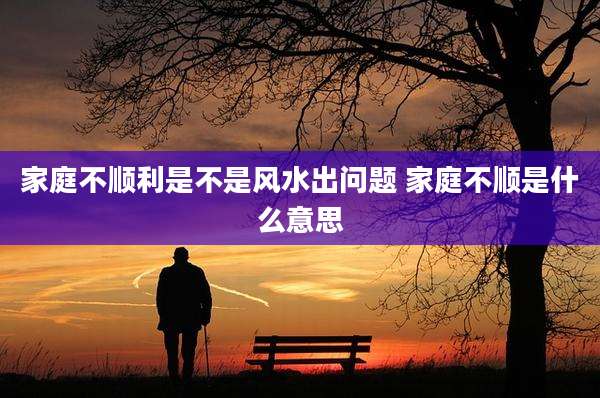 家庭不顺利是不是风水出问题 家庭不顺是什么意思