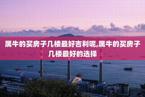 属牛的买房子几楼最好吉利呢,属牛的买房子几楼最好的选择