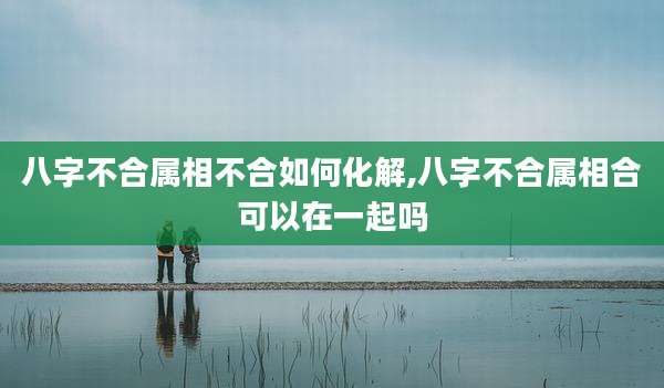 八字不合属相不合如何化解,八字不合属相合可以在一起吗