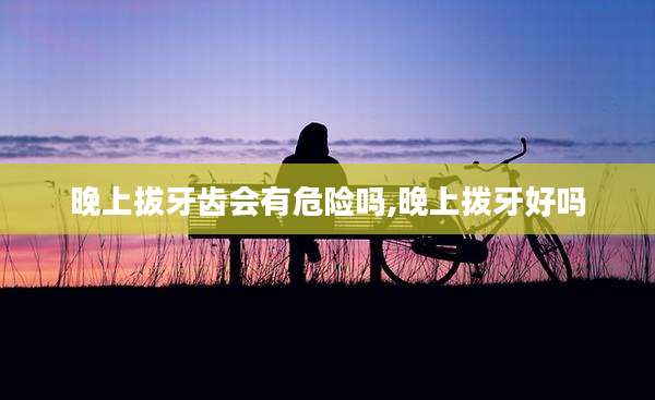 晚上拔牙齿会有危险吗,晚上拨牙好吗