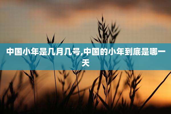 中国小年是几月几号,中国的小年到底是哪一天