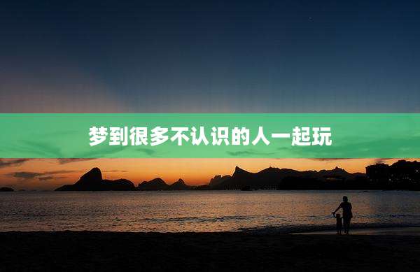 梦到很多不认识的人一起玩