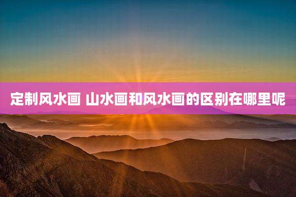 定制风水画 山水画和风水画的区别在哪里呢