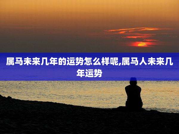 属马未来几年的运势怎么样呢,属马人未来几年运势