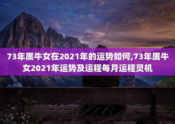 73年属牛女在2021年的运势如何,73年属牛女2021年运势及运程每月运程灵机