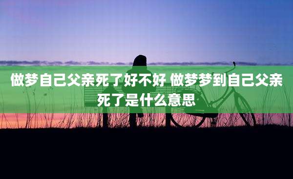 做梦自己父亲死了好不好 做梦梦到自己父亲死了是什么意思