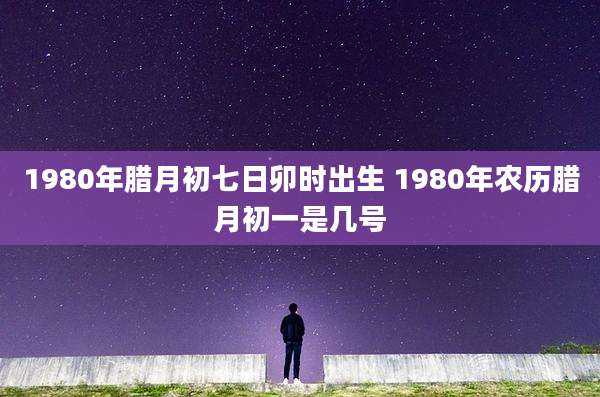 1980年腊月初七日卯时出生 1980年农历腊月初一是几号
