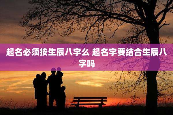 起名必须按生辰八字么 起名字要结合生辰八字吗