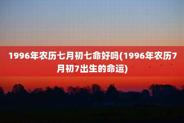 1996年农历七月初七命好吗(1996年农历7月初7出生的命运)