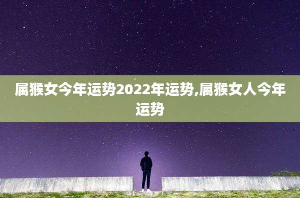 属猴女今年运势2022年运势,属猴女人今年运势