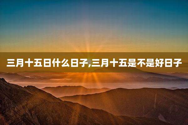 三月十五日什么日子,三月十五是不是好日子