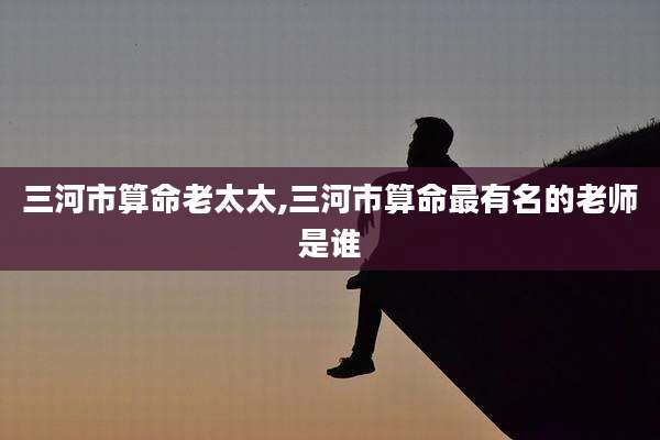 三河市算命老太太,三河市算命最有名的老师是谁